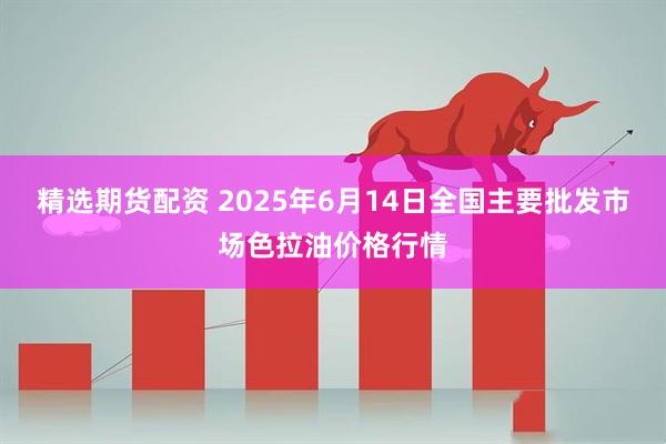 精选期货配资 2025年6月14日全国主要批发市场色拉油价格行情