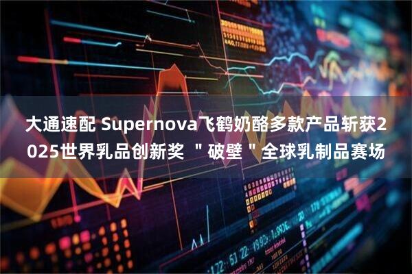 大通速配 Supernova飞鹤奶酪多款产品斩获2025世界乳品创新奖 ＂破壁＂全球乳制品赛场