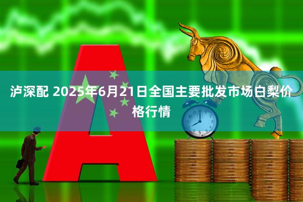 泸深配 2025年6月21日全国主要批发市场白梨价格行情