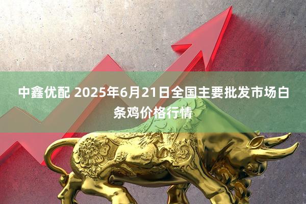 中鑫优配 2025年6月21日全国主要批发市场白条鸡价格行情