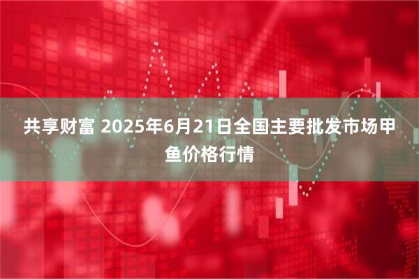 共享财富 2025年6月21日全国主要批发市场甲鱼价格行情