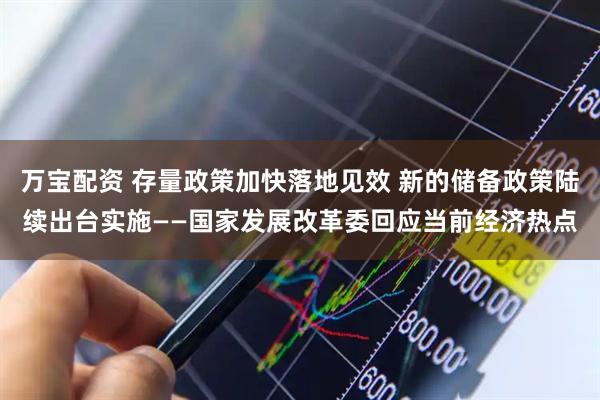 万宝配资 存量政策加快落地见效 新的储备政策陆续出台实施——国家发展改革委回应当前经济热点