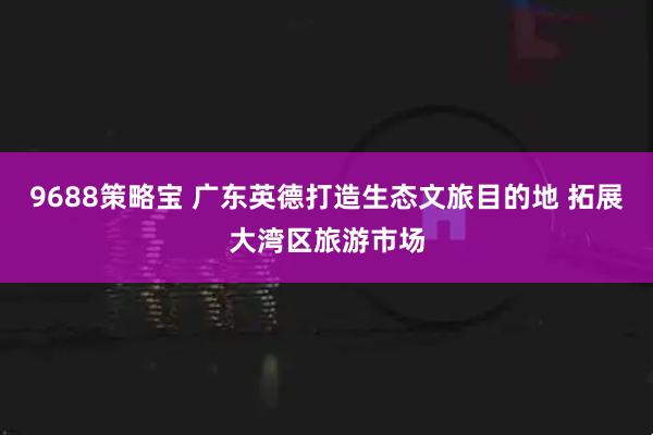 9688策略宝 广东英德打造生态文旅目的地 拓展大湾区旅游市场