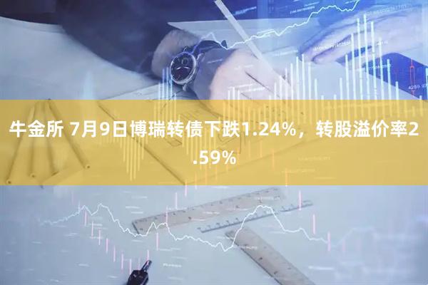 牛金所 7月9日博瑞转债下跌1.24%，转股溢价率2.59%