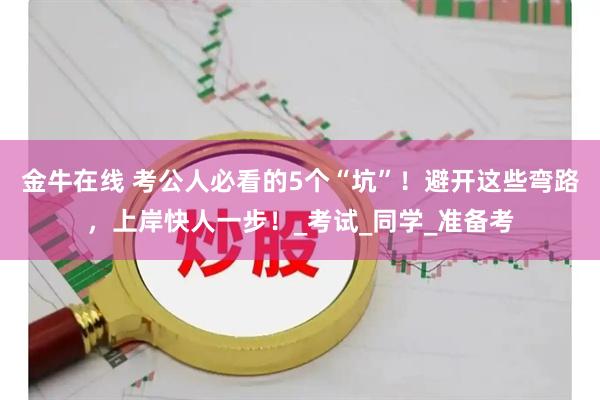 金牛在线 考公人必看的5个“坑”！避开这些弯路，上岸快人一步！_考试_同学_准备考