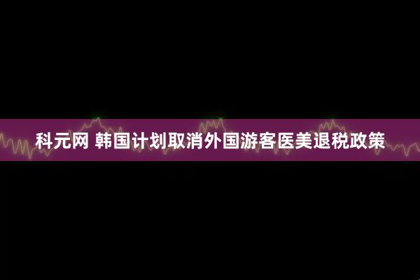 科元网 韩国计划取消外国游客医美退税政策