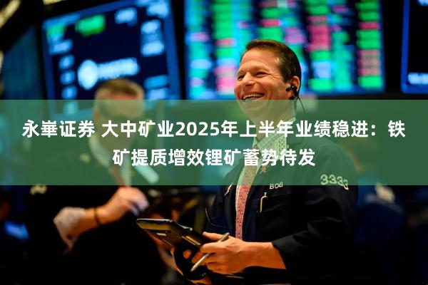 永崋证券 大中矿业2025年上半年业绩稳进：铁矿提质增效锂矿蓄势待发