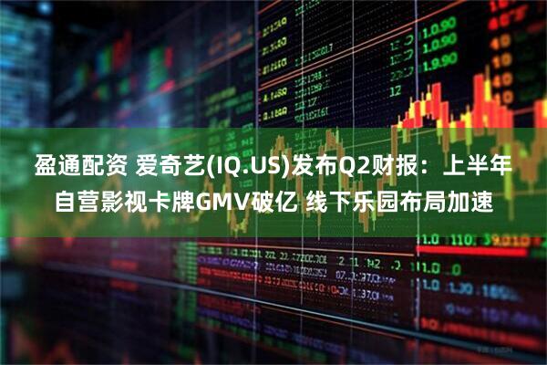 盈通配资 爱奇艺(IQ.US)发布Q2财报：上半年自营影视卡牌GMV破亿 线下乐园布局加速