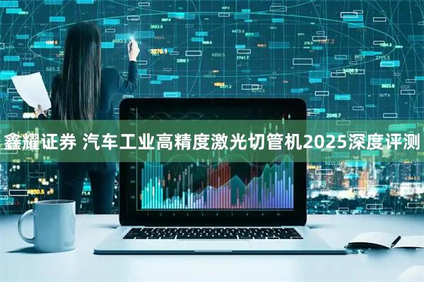 鑫耀证券 汽车工业高精度激光切管机2025深度评测