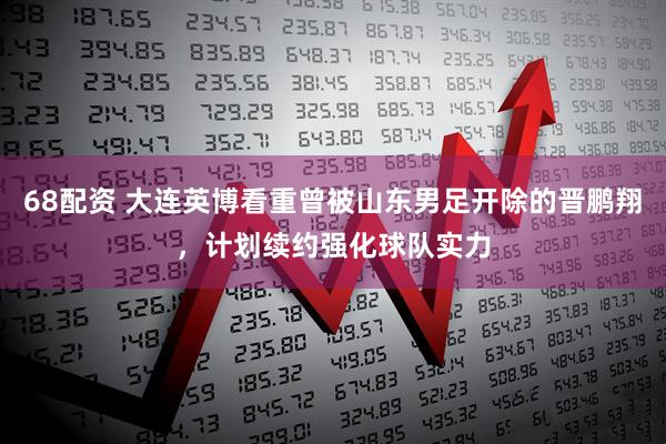 68配资 大连英博看重曾被山东男足开除的晋鹏翔，计划续约强化球队实力