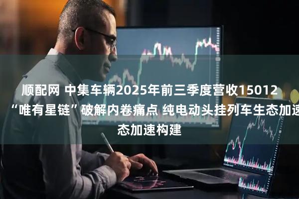 顺配网 中集车辆2025年前三季度营收15012亿元：“唯有星链”破解内卷痛点 纯电动头挂列车生态加速构建