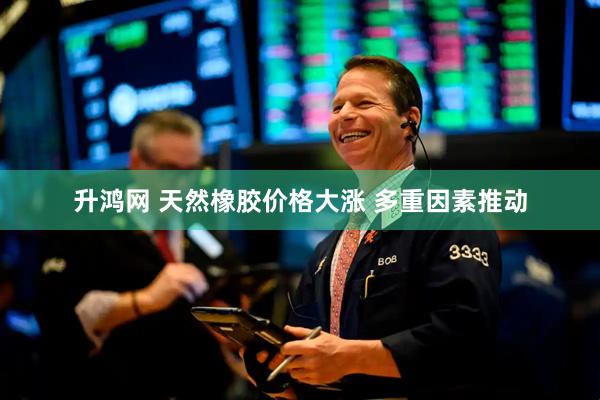 升鸿网 天然橡胶价格大涨 多重因素推动